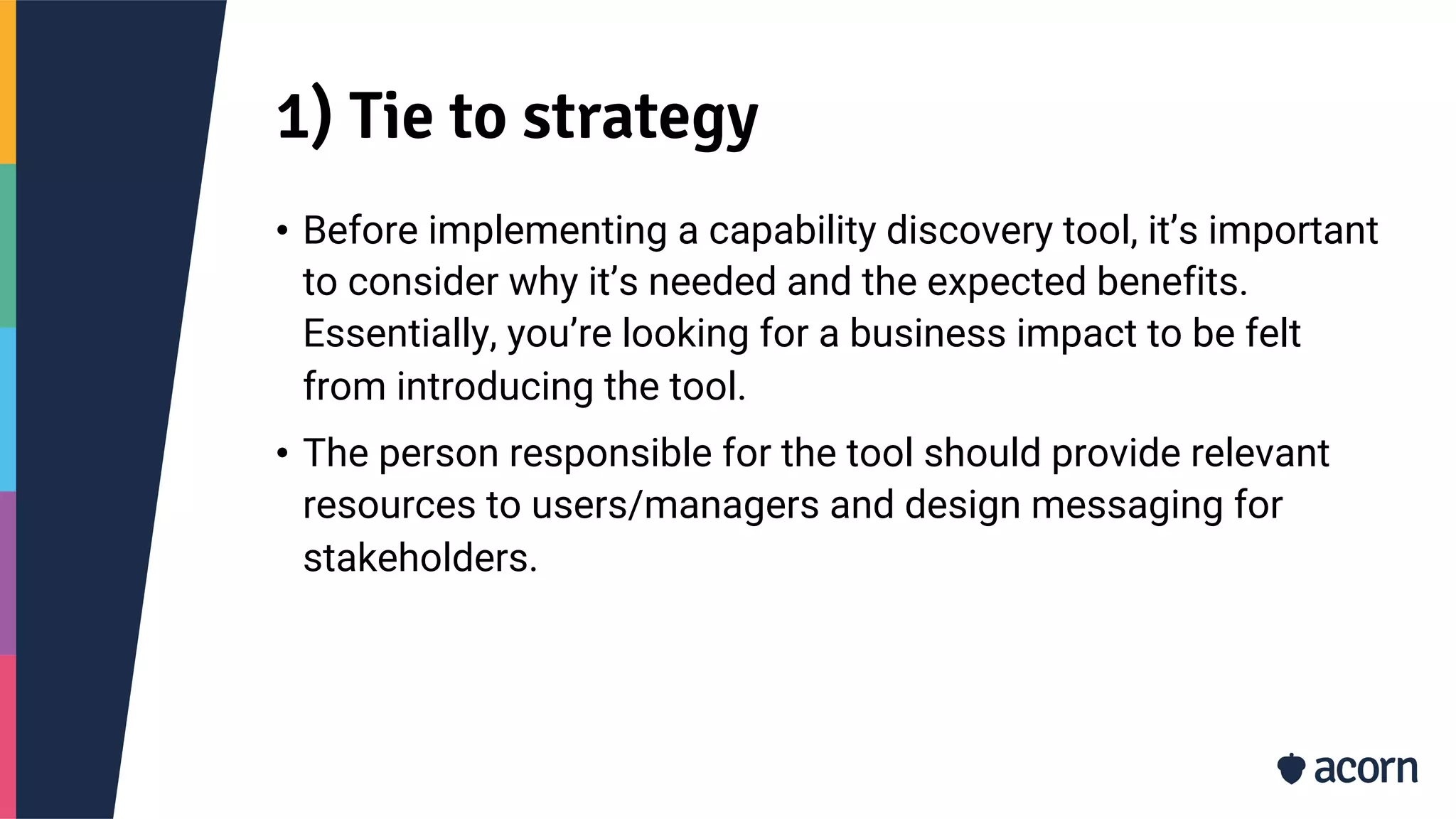 1) Tie to strategy
• Before implementing a capability discovery tool, it’s important
to consider why it’s needed and the expected benefits.
Essentially, you’re looking for a business impact to be felt
from introducing the tool.
• The person responsible for the tool should provide relevant
resources to users/managers and design messaging for
stakeholders.
 