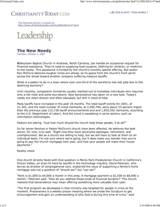 [ Click to print | Close window ]
The following article is located at:
http://www.christianitytoday.com/le/2002/fall/6.47.html
The New Needy
Tuesday, October 1, 2002
Valleytown Baptist Church in Andrews, North Carolina, can handle an occasional request for
financial assistance. They're used to supplying food coupons, clothing for children, or medicine
to the needy. This assistance is funded by the church's monthly special offering. But pastor
Ron McClure believes tougher times are ahead, as he gazes from the church's front porch
across the street toward another company suffering massive layoffs.
What is a pastor to do in a town where over one-third of the workforce has lost jobs due to the
declining economy?
Until recently, compassion ministries usually reached out to homeless individuals who required
only a hot meal and some bus tokens. Now benevolence has taken on a new look. Today's
needy are clean-shaven and often educated, but still in need of help.
Mass layoffs have increased in the past 18 months. The total layoff events for 2001, at
21,345, and the total number of initial claimants, at 2,496,784, were about 25 percent higher
than the previous year (15,738 layoff announcements and and 1,835,592 claimants, according
to the U.S. Department of Labor). And the trend is escalating in some sectors, such as
information technologies.
Pastors are asking, "Just how much should the church help these people, if at all?"
So far seven families in Pastor McClure's church have been affected. He believes the best
action, for now, is to wait. "Right now they have severance packages, retirement, and
unemployment. We as a church are willing to help, but we will have to look at them on an
individual basis. I'm not sure where we're going, but it does make you wonder how you're
going to pay the church mortgage next year, and how your people will make their house
payments."
Reality check
One church directly faced with that question is Menlo Park Presbyterian Church in California's
Silicon Valley, an area hit hard by layoffs in the technology industry. David Peterson, who
serves as director of congregational care, explained the issue of supporting a family's home
mortgage was not a question of "should we?" but "can we?"
"Rent is $1,000 to $4,000 a month in this area. A mortgage payment is $2,500 to $8,000 a
month," Peterson said. "How do you address those kinds of financial burdens?" The church
realized that benevolence may mean offering something more valuable than cash.
"The first program we developed in that ministry was targeted for people in crisis at the
moment. Prayerworks is a weekly prayer meeting where we probe the Scripture to get
encouragement and gain an understanding of who God is during this time of crisis," said
ChristianityToday.com http://www.christianitytoday.com/global/printer.html?/le/2002/fall/6.47.html
1 of 3 2/19/2009 8:09 PM
 