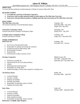 Adam D. Wilkins
adamwilkins61@gmail.com* 1850 Merganser Run Dr * Columbus, OH 43215 * 937-243-1999
OBJECTIVE
To secure full time production manufacturing job at Honda of America, Marysville Plant.
QUALIFICATIONS
 Assembly line experience at Heritage Cooperative
 Experience with assembly and disassembly ofsmall engines at The Ohio State University
 Experience with agricultural machinery, building materials and construction at The Ohio State University
EDUCATION
The Ohio State University Columbus, OH
105 Earned Credit Hours Towards Bachelors Degree September 2008 - June 2010
August 2014- May 2015
Clark State Community College Springfield, OH
Earned Credit Hours in Statistics and Business Ethics January 2014 – July 2014
Columbus State Community College Columbus, OH
Earned Credit Hours in Physics August 2011- December 2012
WORK EXPERIENCE
Bob Evans, Inc. Columbus, OH
November 2011 - Present
 Server/Carry-Out Specialist/Cashier
 Responsible for opening and closing the restaurant
 Acquired fast-paced,multi-tasking skills
 Record product inventory
 Prepared food
 Demonstrated excellent customer service
Heritage Cooperative Milford Center, OH
June 2009 – September 2010
 Worked on assembly line September 2013- December 2014
 Operated fork lift and excavating machinery
 Laborer
 Maintained and tracked inventory
 Responsible for closing duties
 Gained knowledge of safety codes required in workshop area
The Buckeye Room Dublin, OH
November 2009 – April 2012
 Assistant Manager
 Inventory tracking
 Ordering merchandise
 Stocking merchandise
 Responsible for depositing money each day
 Opening and closing duties
Pop’s Pizza Cable, OH
February 2009 – September 2009
 Assistant Manager
 Inventory tracking
 Ordered merchandise
 Made and delivered pizza
 Responsible for depositing money each day
References Available Upon Request
 