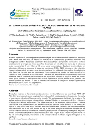 ANAIS DO 57º CONGRESSO BRASILEIRO DO CONCRETO - CBC2015 – 57CBC 1
ESTUDO DA DUREZA SUPERFICIAL DO CONCRETO EM DIFERENTES ALTURAS DE
PILARES
Study of the surface hardness in concrete in different heights of pillars
PESCA, Ivo Dadalto (1); PAIGEL, Gabriel Agrisi (1); CINTRA, Danielli Cristina Borelli (2); VIEIRA,
Geilma Lima (3); HELENE, Paulo (4)
(1) Graduando em Engenharia Civil, MULTIVIX - Vitória (ivodadaltopesca@gmail.com; g.agrisi@gmail.com)
(2) Doutoranda PUC-Rio - Departamento de Engenharia Civil (daniellicbc@gmail.com);
(3) Professora Doutora do PPGEC - UFES - Brasil (geilma.vieira@gmail.com);
(4) Professor Doutor USP. PhD Engenharia (paulo.helene@concretophd.com.br)
Programa de Pós-Graduação em Engenharia Civil - Universidade Federal do Espírito Santo - Av. Fernando
Ferrari, 514, prédio CT-1, sala 101, Goiabeiras, Vitória ES/Brasil. CEP: 29075-910
Resumo
A dureza superficial do concreto pode ser determinada pelo ensaio de esclerômetro de reflexão, de acordo
com a ABNT NBR 7584:2012, um método não destrutivo e de fácil execução, que fornece elementos para
avaliação da qualidade do concreto e estimativa de sua resistência à compressão. Neste estudo avalia-se
estatisticamente a variação da dureza superficial do concreto em três diferentes alturas de 10 pilares de
seção transversal de 19 cm x 19 cm e 170 cm de altura, sem armadura. Os pilares foram moldados em
laboratório, utilizando-se concretos de classe de consistência S100 e S200, vibrados ou não, e também
concreto autoadensável, lançados a uma altura de queda de 2m, totalizando duas réplicas de cada tipo de
pilar. Cerca de 100 dias após as concretagens, foram realizados os ensaios de dureza superficial do
concreto na base, no meio e no topo dos pilares. A análise dos resultados indica que os valores de dureza
superficial para os concretos com consistência têm significativa variação ao longo da altura dos pilares,
sendo que o concreto da base possui maior dureza superficial do que as demais alturas, portanto uma
melhor qualidade do material. Já para o concreto autoadensável, a variação da dureza superficial nas
diferentes alturas de pilares não é significativa.
Palavra-Chave: esclerometria, pilar, concreto
Abstract
The surface hardness of the concrete can be determined by rebound hammer test according to ABNT NBR
7584:2012 a non-destructive and easy to perform method, which provides guidance for assessing the quality
of concrete and estimation of its compressive strength. This study evaluates statistically the variation of the
surface hardness of the concrete in three different heights of 10 pillars of cross section of 19cm x 19cm and
170cm in height without reinforcement. The pillars were cast in the laboratory, using consistency concrete
class S100 e S200, vibrated or not, and also self-compacting concrete, cast a fall height of 2m, totaling two
replicas of each type of pillar. About 100 days after the concreting were carried out the surface hardness by
rebound hammer test in the base, middle and top of the pillars. Analysis of the results indicates that the
surface hardness values for concrete with consistency has significant variation along the height of the pillars,
and the concrete base has further surface hardness than other heights, thus a better quality of material. For
the self-compacting concrete, the variation of the surface hardness in different heights of the pillars is not
significant.
Keywords: rebound hammer, pillar, concrete
 