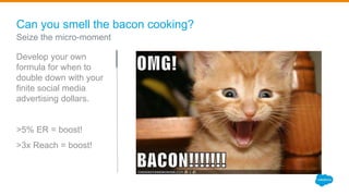 Can you smell the bacon cooking?
Develop your own
formula for when to
double down with your
finite social media
advertising dollars.
>5% ER = boost!
>3x Reach = boost!
Seize the micro-moment
 