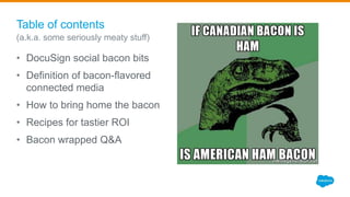 Table of contents
• DocuSign social bacon bits
• Definition of bacon-flavored
connected media
• How to bring home the bacon
• Recipes for tastier ROI
• Bacon wrapped Q&A
(a.k.a. some seriously meaty stuff)
 
