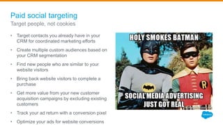Paid social targeting
• Target contacts you already have in your
CRM for coordinated marketing efforts
• Create multiple custom audiences based on
your CRM segmentation
• Find new people who are similar to your
website visitors
• Bring back website visitors to complete a
purchase
• Get more value from your new customer
acquisition campaigns by excluding existing
customers
• Track your ad return with a conversion pixel
• Optimize your ads for website conversions
Target people, not cookies
 