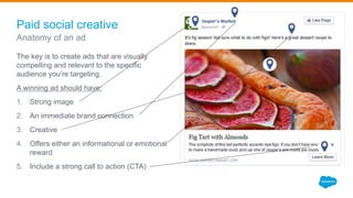 Paid social creative
The key is to create ads that are visually
compelling and relevant to the specific
audience you’re targeting.
A winning ad should have:
1. Strong image
2. An immediate brand connection
3. Creative
4. Offers either an informational or emotional
reward
5. Include a strong call to action (CTA)
Anatomy of an ad
 