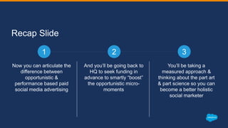 Recap Slide
Now you can articulate the
difference between
opportunistic &
performance based paid
social media advertising
And you’ll be going back to
HQ to seek funding in
advance to smartly “boost”
the opportunistic micro-
moments
You’ll be taking a
measured approach &
thinking about the part art
& part science so you can
become a better holistic
social marketer
1 2 3
 