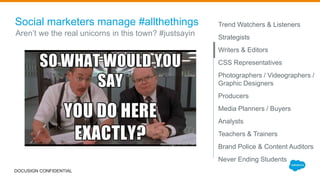 Social marketers manage #allthethings Trend Watchers & Listeners
Strategists
Writers & Editors
CSS Representatives
Photographers / Videographers /
Graphic Designers
Producers
Media Planners / Buyers
Analysts
Teachers & Trainers
Brand Police & Content Auditors
Never Ending Students
Aren’t we the real unicorns in this town? #justsayin
DOCUSIGN CONFIDENTIAL
 