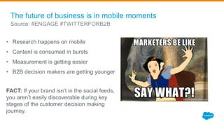 • Research happens on mobile
• Content is consumed in bursts
• Measurement is getting easier
• B2B decision makers are getting younger
FACT: If your brand isn’t in the social feeds,
you aren’t easily discoverable during key
stages of the customer decision making
journey.
The future of business is in mobile moments
Source: #ENGAGE #TWITTERFORB2B
 
