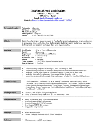 IIbbrraahhiimm aahhmmeedd aabbddeellssaallaamm
El Soqe St. – Nefya – Tanta
El Gharbia – Egypt
i.a.abdelsalam@gmail.comEmail:
LinkedIn: https://eg.linkedin.com/in/ibrahim-ahmed-715439b7
Personal Information Nationality : Egyptian
Birth date : 14/6/1989
Marital Status: Single
Military Status: Completed
Mobile : 010 12464200 –011 55257594
Objective I seek for enhancing my academic career in Faculty of engineering by applying for an employment
in a respected firm. I am looking for a challenging job that improves my background experience,
technical skills and creativity and would draw upon my personality.
Education Qualification : B.Sc. of Electrical Engineering
Faculty : Engineering
Department : Electrical Power and Machine
University : Tanta University
Graduation year : June 2011
Degree : very good
Name of project : 220 KV High Voltage Substation Design
Degree of project : Excellent
Experience  I have successfully completed the training at Cairo Oil Refining co. 2009.
 I have successfully completed the training at South Delta Electricity Distribution in Tanta 2010.
 I worked in Egyptian Army Forced as Reserve Officer from October 2011 to April 2014.
 I worked in Rotografia Egypt Company from August 2014 to December 2014.
 I am working at Alexandria Spinning & Weaving Company in Sadat City from May 2015 until now.
Academic Courses Electrical Machines (Transformer, AC & DC Motors, Generators & Special Machines), Power
Electronics, Electrical Drives, Electrical Measuring Instruments, Electric Power Engineering, Power
System Analysis, Economic Operation of Power System, Computer Applications in Electric Power
System, Power System Protection and Electrical Installations in addition to Technical Report&Papers.
Visual Basic C++, Office XP.
Training Courses  Electrical AutoCAD (2D) at Engineers Syndicate.
 Design of Medium Voltage SWG up to 36 KV at Knowledge Center.
Computer Literate  Ability to work with Word, Excel, and PowerPoint.
 Very good Usage of MATLAB program.
 Very good Usage of AUTOCAD program.
 Good Usage of ETAP 12.6 program.
 Very good in using Internet.
Language  Arabic: Mother Tongue.
 English: Very good command of both written and spoken.
References  All references are available upon request.
 