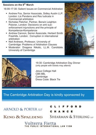 Sessions on the 7th
March
17:30-18:00: Registration
18:00-19:30: Young Arbitration Practitioners Meeting
Cross cultural litigation on international arbitration:
Taking of evidence
Paul Coates, Senior Associate, Clifford Chance, London
Jiries Saadeh, Senior Associate, Volterra Fietta, London
Peter Nikitin, Associate, Arnold and Porter, London
Wesley H. Pang, Associate, Shearman  Sterling, London
Ruth Byrne, Senior Associate, King  Spalding, London
Moderator: Matthew Davie, LL.M. Candidate, University of
Cambridge
19:30-20:30- Drinks reception and networking event
Programme
Sessions on the 8th
March
9:00-9:20: Registration
9:20-9:30: Inauguration
9:30-11:00: The backlash against investment
arbitration
Eduardo Silva Romero, Partner, Dechert LLP,
Paris: Does a moral hazard exist in investment
arbitration?
Kenneth Fleuriet, Partner, King  Spalding,
London and Paris: Effectiveness of the system to
protect investors: what to do when the state does
not comply with an award?
Martins Paparinskis, Lecturer, University College
of London: Is there an inconsistency or need for
certainty in the system?
Dmitri Evseev, Partner, Arnold  Porter, London:
Public interest: is there a need for transparency in
the system?
Moderator: Hugo García Larriva, LL.M.
Candidate, University of Cambridge
 