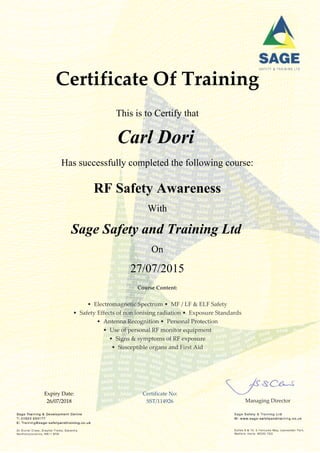 Certificate Of Training
This is to Certify that
Carl Dori
Has successfully completed the following course:
RF Safety Awareness
With
Sage Safety and Training Ltd
On
27/07/2015
Course Content:
• Electromagnetic Spectrum • MF / LF & ELF Safety
• Safety Effects of non ionising radiation • Exposure Standards
• Antenna Recognition • Personal Protection
• Use of personal RF monitor equipment
• Signs & symptoms of RF exposure
• Susceptible organs and First Aid
Expiry Date:
26/07/2018
Certificate No:
SST/114926 Managing Director
 