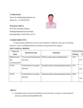V R PRATHAP
Email- Id: prathapbalageri@gmail.com
Mobile No.: +91-9025870578
Permanent Address:
S/O P Ravindrareddy,balageri,
Mudhagandapalli(post),hosur(taluk)
Krishnagiri(dist), Tamil Nadu.-635110
CAREER OBJECTIVE
To keep learning ,finding new ways to solve problems in industries and to give everything
wherever i work in embedded field thus contribute to the growth of the company.
EDUCATIONAL PROFILE
Course of
Study
Board/University Institution
Year of
Passing
Perce
CG
BE(Electronics
and
communication)
VesvesvarayaTechnological
university
Shirdisai engineering collegeBangalore 2015
67%
12th
std Central board of secondary
education
JawaharnavodayavidyalayaBangalore(urban) 2011
64%
10th
std Central board of secondary
education
JawaharnavodayavidyalayaBangalore(urban) 2009
75%
SKILLS
 Embedded systems ,Firmware development ,microcontrollers ,uart,spi,i2c, understanding of
architecture, 8051,PIC,AVR,ARDUINO UNO
 