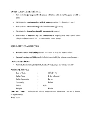 EXTRA-CURRICULAR ACTIVITIES
 Participated in jnv regional level science exhibition with topic”the green world” in
2011
 Participated in “vtu inter college athletic meet”(marathon-13th ,5000mts-7th place)
 Participated in “vtu inter college cricket tournament”(Quarters)
 Participated in “itra college kabaddi tournament”(runners )
 Participated in republic day and independence daybangalore inter school dance
competation from 2004 to 2011 -4 time winners, 1 time runners
SOCIAL SERVICE ASSOCIATION
 National service sheme(NSS)-attended two camps in 2013 and 2014 december
 National cadet corps(NCC)-attended talsainic camp in 2010 at police grounds Bangalore
LANGUAGES KNOWN
 Kannada,,hindi and English (Speak, Read & Write).,telugu and tamil(speak only)
PERSONAL PROFILE
Date of Birth : 10/Feb/1993
Father Name : P Ravindrareddy
Father Occupation : Farmer
Nationality : Indian
Gender : Male
Religion : Hindu
DECLARATION: I hereby declare that the above furnished information’s are true to the best
of my knowledge.
Place: Hosur
 