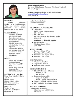 OBJECTIVE:
Seeking a challenging
position in a hospital/company
where my extensive medical
professional and practical
experience will be fully utilized.
CAREER PROFILE:
 Experience working in
government hospital
during internship days.
 Proven record of reliability
and responsibility
 .Develop rapport with
patients, family, staff and
physicians.
 Hard working individual
who has supervisory and
leadership experience.
 Registered Medical
Technologist.

SKILLS:
 Trained how to conduct
proper phlebotomy.
 Knows how to use MS
Word.
 Able to handle different
instruments like
IRIS,Vitek,BacteAlert.
BACKGROUND PROFILE:
Name: Roma Michelle Q. Flores
Age: 20
Gender: Female
Birthday: March 9, 1996
Birth Place: Mamburao,
Occidental Mindoro
Height: 5’6
Weight: 56 kgs.
Father: Roberto M. Flores
Occupation: R
Roma Michelle Q. Flores
Sea breeze Subd., Barangay Tayamaan, Mamburao, Occidental
Mindoro, Philippines
Working Address: Quiricada St., San Lazaro Hospital
romamichelleqflores@gmail.com
+639354039348
Mother: Marilou Q. Flores
Occupation: Government
Employee
EDUCATIONAL BACKGROUND:
 TERTIARY:
Centro Escolar University-Manila
2012-2016
 SECONDARY:
Occidental Mindoro National High School
2008-2012
Graduated 5th Honorable Mention
 ELEMENTARY:
Mamburao Central School
2002-2008
ACHIEVEMENTS:
 University Scholar 2nd year
 Deans Lister 1st year, 1st sem
 Presidents Lister 1st year, 2nd sem
 Presidents Lister 2nd year
ORGANIZATIONS:
 1ST year Level Auditor
 3rd year Class President
 Red Cross Youth President
SEMINARS/TRAINING:
 HIV/AIDS Prevention Education
February 11, 2015
ISC Mezanine
 Leadership Congress 2015
August 21-23, 2015
Royale Tagaytay and Country Club
 Medtech Leadership Training Seminar
 RCY Leadership Development Program
REFERENCE PERSON:
- Mark Rodrigo D. Mendros
Clinical Instructor and RCY Adviser
09177438131
 