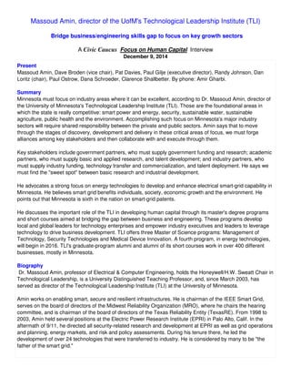 Massoud Amin, director of the UofM's Technological Leadership Institute (TLI)
Bridge business/engineering skills gap to focus on key growth sectors
A Civic Caucus Focus on Human Capital Interview
December 9, 2014
Present
Massoud Amin, Dave Broden (vice chair), Pat Davies, Paul Gilje (executive director), Randy Johnson, Dan
Loritz (chair), Paul Ostrow, Dana Schroeder, Clarence Shallbetter. By phone: Amir Gharbi.
Summary
Minnesota must focus on industry areas where it can be excellent, according to Dr. Massoud Amin, director of
the University of Minnesota's Technological Leadership Institute (TLI). Those are the foundational areas in
which the state is really competitive: smart power and energy, security, sustainable water, sustainable
agriculture, public health and the environment. Accomplishing such focus on Minnesota's major industry
sectors will require shared responsibility between the private and public sectors. Amin says that to move
through the stages of discovery, development and delivery in these critical areas of focus, we must forge
alliances among key stakeholders and then collaborate with and execute through them.
Key stakeholders include government partners, who must supply government funding and research; academic
partners, who must supply basic and applied research, and talent development; and industry partners, who
must supply industry funding, technology transfer and commercialization, and talent deployment. He says we
must find the "sweet spot" between basic research and industrial development.
He advocates a strong focus on energy technologies to develop and enhance electrical smart-grid capability in
Minnesota. He believes smart grid benefits individuals, society, economic growth and the environment. He
points out that Minnesota is sixth in the nation on smart-grid patents.
He discusses the important role of the TLI in developing human capital through its master's degree programs
and short courses aimed at bridging the gap between business and engineering. These programs develop
local and global leaders for technology enterprises and empower industry executives and leaders to leverage
technology to drive business development. TLI offers three Master of Science programs: Management of
Technology, Security Technologies and Medical Device Innovation. A fourth program, in energy technologies,
will begin in 2016. TLI's graduate-program alumni and alumni of its short courses work in over 400 different
businesses, mostly in Minnesota.
Biography
Dr. Massoud Amin, professor of Electrical & Computer Engineering, holds the Honeywell/H.W. Sweatt Chair in
Technological Leadership, is a University Distinguished Teaching Professor, and, since March 2003, has
served as director of the Technological Leadership Institute (TLI) at the University of Minnesota.
Amin works on enabling smart, secure and resilient infrastructures. He is chairman of the IEEE Smart Grid,
serves on the board of directors of the Midwest Reliability Organization (MRO), where he chairs the hearing
committee, and is chairman of the board of directors of the Texas Reliability Entity (TexasRE). From 1998 to
2003, Amin held several positions at the Electric Power Research Institute (EPRI) in Palo Alto, Calif. In the
aftermath of 9/11, he directed all security-related research and development at EPRI as well as grid operations
and planning, energy markets, and risk and policy assessments. During his tenure there, he led the
development of over 24 technologies that were transferred to industry. He is considered by many to be "the
father of the smart grid."
 