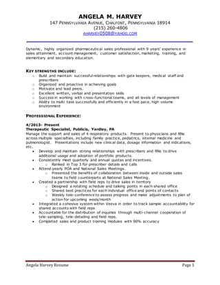 Angela Harvey Resume Page 1
ANGELA M. HARVEY
147 PENNSYLVANIA AVENUE, CHALFONT, PENNSYLVANIA 18914
(215) 260-4806
AHARVEY0508@YAHOO.COM
Dynamic, highly organized pharmaceutical sales professional with 9 years’ experience in
sales attainment, account management, customer satisfaction, marketing, training, and
elementary and secondary education.
KEY STRENGTHS INCLUDE:
o Build and maintain successful relationships with gate keepers, medical staff and
prescribers
o Organized and proactive in achieving goals
o Motivate and lead peers.
o Excellent written, verbal and presentation skills
o Success in working with cross-functional teams, and all levels of management
o Ability to multi task successfully and efficiently in a fast pace, high volume
environment
PROFESSIONAL EXPERIENCE:
4/2013- Present
Therapeutic Specialist, Publicis, Yardley, PA
Manage the support and sales of 4 respiratory products. Present to physicians and RNs
across multiple specialties, including family practice, pediatrics, internal medicine and
pulmonologist. Presentations include new clinical data, dosage information and indications,
etc.
 Develop and maintain strong relationships with prescribers and RNs to drive
additional usage and adoption of portfolio products.
 Consistently meet quarterly and annual quotas and incentives.
o Ranked in Top 3 for prescriber details and calls
 Attend yearly POA and National Sales Meetings.
o Presented the benefits of collaboration between inside and outside sales
teams to field counterparts at National Sales Meeting.
 Created a partnership with field reps to drive sales in territory
o Designed a rotating schedule and talking points in each shared office
o Shared best practices for each individual office and points of contacts
o Weekly tele-conference to assess progress and make adjustments to plan of
action for upcoming week/month
 Integrated a cohesive system within Veeva in order to track sample accountability for
shared accounts with field reps
 Accountable for the distribution of inquiries through multi-channel cooperation of
tele-sampling, tele-detailing and field reps.
 Completed sales and product training modules with 90% accuracy
 