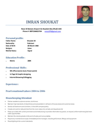 IMRAN SHOUKAT
Near Al Bateen Airport AL Rawdat Abu Dhabi UAE
Phone # 00971566625704 mnjnj970@gmail.com
Personal profile:
Father Name Shoukat Ali
Nationality Pakistani
Date of Birth 28-March-1982
Religion Islam
Marital Status Signal
Education Profile :
. Metric 2004
Professional Skills :
. MS office (word, Excel,Powerpoint)
. In Page & Graphicdesigning
. InternetBrowsing & Blogging
Experience :
Pearl conational Lahore 2004 to 2006
Housekeeping Attendant
 Deliver excellentcustomer service,at all times
 Maintain high standards ofcleanliness and presentation in all back-of-house areas and customer areas
 Service all bedrooms and corridors,in line with companypolicy
 Create and work to daily job lists from the room status list,arrivals and departures list
 Keep up to date with current promotions and hotel pricing,to provide information to guests,on request,while maximising bed room
sales opportunities
 Maintain the stocking levels ofall point-of-sales and consumables
 Reportany maintenance issues immediatelyto line manager,including all furniture,fittings and equipment
 Resetlighting to the current standards
 