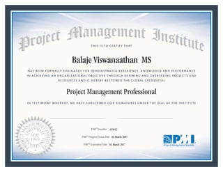 HAS BEEN FORMALLY EVALUATED FOR DEMONSTRATED EXPERIENCE, KNOWLEDGE AND PERFORMANCE
IN ACHIEVING AN ORGANIZATIONAL OBJECTIVE THROUGH DEFINING AND OVERSEEING PROJECTS AND
RESOURCES AND IS HEREBY BESTOWED THE GLOBAL CREDENTIAL
THIS IS TO CERTIFY THAT
IN TESTIMONY WHEREOF, WE HAVE SUBSCRIBED OUR SIGNATURES UNDER THE SEAL OF THE INSTITUTE
Project Management Professional
PMP® Number
PMP® Original Grant Date
PMP® Expiration Date 01 March 2017
02 March 2007
Balaje Viswanaathan MS
455812
Mark A. Langley • President and Chief Executive OfficerRicardo Triana • Chair, Board of Directors
 