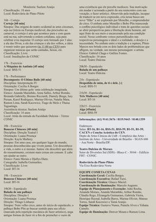 Monitoria: Suelem Araújo
Classiﬁcação: 18 anos
Local: Rodoviária do Plano Piloto
16h - Cortejo
Cortejo [60 min]
Sinopse: Das origens do teatro ocidental às artes circenses,
seja na Grécia ou Europa medieval, das procissões ao
carnaval, o cortejo é arte que acontece para e com quem
está na rua, subvertendo a ordem cotidiana, seja para
celebrar e/ou inquietar. O cortejo será formado por 3 alas:
a ala das Divas, a ala das crianças e ala dos velhos, a ideia
é reunir todos que quiserem (às 11:00 no CEN) para
organizar músicas que serão cantadas, faixas, etc.
Classiﬁcação: Livre.
Local: Imediações do CONIC
17h - Exercício
A Máquina de Antônio [45 min]
Local: BSS-51
17h - Performance
Decomposto: O Ultimo Baile [60 min]
Disciplina: Interpretação IV
Orientação: Cecilia A Borges
Sinopse: Um último gole: uma celebração imaginada.
Elenco: Ananda Maranhão, Anna Salles, Arthur Romão,
Brennda Gabrielly, Brenno Ricciardi, Daniely Braga, Iury
Persan, Karol Rodriguez, Marina Olivier, Natalia Maia,
Ramon Lima, Sarah Kacowicz, Tiago de Melo e Thaisa
Taguatinga.
Assistência técnica: Suelem Araújo
Classiﬁcação: 16 anos
Local: Atrás da entrada da Faculdade Dulcina – Térreo
CONIC
18h - Exercício
Bonecos Chineses [40 min]
Disciplina: Direção Teatral I
Orientação: Luana Proença
Direção: Kayla Maihery.
Sinopse: Em uma casa, em qualquer lugar do mundo,
pessoas desconhecidas que vivem juntas. Um desconhece
a vida, o outro a si mesmo. Juntos vão descobrir que além
do ressentimento, existem mais coisas em comum. E cabe
um ajudar ao outro.
Elenco: Fanis Morais e Djallys Dietz.
Cenograﬁa: Isabella Guimarães;
Classiﬁcação: Livre
Local: BT-16
19h - Exercício
Bonecos Chineses [40 min]
Local: BT-16
19h30 - Espetáculo
Balada de um palhaço
Disciplina: Direção I
Orientação: Luana Proença
Direção: Thiago Linhares
Sinopse: Num velho circo, antes do início do espetáculo, o
palhaço Bobo Plin ao buscar sentido para seu ofício
(marcado pela repetição mecânica do fazer artístico), nega
antigas formas de fazer rir a ﬁm de preencher o vazio de

uma existência que ele percebe medíocre. Sua motivação
em mudar é acionada a partir do seu reencontro com sua
vocação, o fazer artístico. Absorvido pela tradição, incapaz
de traduzir-se em nova expressão, cria nessa busca um
novo “ﬁlão” a ser explorado por Menelão, o empreendedor
do circo. O embate entre Menelão e Bobo Plin transcende
o conﬂito psicológico individual e trata de questões sociais
ao abrir perspectivas para a libertação deste homem, até
aqui fruto de seu meio e encarcerado pela sua condição
social. Nesse confronto vemos personiﬁcados nas
respectivas personagens o ideal e a realidade, o desejo e a
necessidade. No embate entre a tradição e a ruptura, Plínio
Marcos nos brinda com os dois lados de problemáticas que
aﬂigem, na verdade, um mesmo personagem: o artista.
Elenco: Gabriel Chaga e Galileu Fontes.
Classiﬁcação: 16 anos
Local: Teatro Dulcina
20h30 - Espetáculo
Balada de um palhaço
Local: Teatro Dulcina
21h - Espetáculo
Despedida de mim, de ti e dele. [-]
Local: BSS-51
21h30 - Espetáculo
Três Mulheres [40 min]
Local: BT-16
22h15 - Exercício
Algo [45min]
Local: BSS-59
Informações: (61) 9141.5676 / 8119.9443 / 8140.1359
Endereços:
Salas: BT-16, B1-16, BSS-51, BSS-59, B1-51, B1-59,
CACEN e Concha Acústica do CEN.
Depto de Artes Cênicas da UnB - Complexo das Artes –
Instituto de Artes - Universidade de Brasília – SGAN 606
– Asa Norte - Brasília/DF.
Teatro Dulcina de Moraes
Setor de Diversões Sul (SDS) - Bloco C - 30/64 – Edifício
FBT - CONIC.
Rodoviária do Plano Piloto
Via Eixo Rodoviário Norte
EQUIPE COMETA CENAS
Coordenação Geral: Cecília Borges.
Coordenação Executiva: Rafael Tursi.
Coordenação Técnica: Glauco Maciel.
Coordenação de Iluminação: Marcelo Augusto.
Equipe de Planejamento e Execução: Adni Rocha,
Amanda Moraes, Ananda Maranhão, Arthur Romão,
Cláudia Rego, Elizangela Guimaraes, Gabriela Vieira,
Henrique Raynal, Isabella Baroz, Marina Olivier, Mateus
Torres, Sarah Kacowicz e Tainá Araújo.
Equipe Técnica: Gustavo Nunes, Pamela Alves e Yohana
Camelo.
Equipe de Iluminação: Denver Moura e Ramon Lima.

 