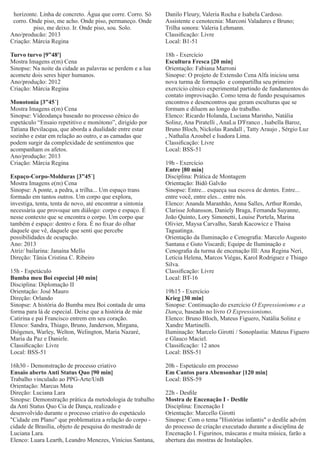horizonte. Linha de concreto. Água que corre. Corro. Só
corro. Onde piso, me acho. Onde piso, permaneço. Onde
piso, me deixo. Ir. Onde piso, sou. Solo.
Ano/producão: 2013
Criação: Márcia Regina

Danilo Fleury, Valeria Rocha e Isabela Cardoso.
Assistente e cenotecnia: Marconi Valadares e Bruno;
Trilha sonora: Valeria Lehmann.
Classiﬁcação: Livre
Local: B1-51

Turvo turvo [9”48']
Mostra Imagens e(m) Cena
Sinopse: Na noite da cidade as palavras se perdem e a lua
acomete dois seres hiper humanos.
Ano/produção: 2012
Criação: Márcia Regina

18h - Exercício
Escultura Fresca [20 min]
Orientação: Fabiana Marroni
Sinopse: O projeto de Extensão Cena Alfa iniciou uma
nova turma de formação e compartilha seu primeiro
exercício cênico experimental partindo de fundamentos do
contato improvisação. Como tema de fundo pesquisamos
encontros e desencontros que geram esculturas que se
formam e diluem ao longo do trabalho.
Elenco: Ricardo Holanda, Luciana Marinho, Natália
Solinz, Ana Piratelli , AnaLu D'Franco , Isabella Baroz,
Bruno Bloch, Nickolas Randall , Tatty Araujo , Sérgio Luz
, Nathalia Azoubel e Isadora Lima.
Classiﬁcação: Livre
Local: BSS-51

Monotonia [3”45´]
Mostra Imagens e(m) Cena
Sinopse: Vídeodança baseado no processo cênico do
espetáculo “Ensaio repetitivo e monótono”, dirigido por
Tatiana Bevilacqua, que aborda a dualidade entre estar
sozinho e estar em relação ao outro, e as camadas que
podem surgir da complexidade de sentimentos que
acompanham os afetos.
Ano/produção: 2013
Criação: Márcia Regina
Espaço-Corpo-Molduras [3”45´]
Mostra Imagens e(m) Cena
Sinopse: A ponte, a pedra, a trilha... Um espaço trans
formado em tantos outros. Um corpo que explora,
investiga, tenta, tenta de novo, até encontrar a sintonia
necessária que provoque um diálogo: corpo e espaço. É
nesse contexto que se encontra o corpo. Um corpo que
também é espaço: dentro e fora. É no ﬁxar do olhar
daquele que vê, daquele que senti que percebe
possibilidades de ocupação.
Ano: 2013
Atriz/ bailarina: Janaína Mello
Direção: Tânia Cristina C. Ribeiro
15h - Espetáculo
Bumba meu Boi especial [40 min]
Disciplina: Diplomação II
Orientação: José Mauro
Direção: Orlando
Sinopse: A história do Bumba meu Boi contada de uma
forma para lá de especial. Deixe que a história de màe
Catirina e pai Francisco entrem em seu coração.
Elenco: Sandra, Thiago, Bruno, Janderson, Mirgana,
Diógenes, Warley, Welton, Welington, Maria Nazaré,
Maria da Paz e Daniele.
Classiﬁcação: Livre
Local: BSS-51
16h30 - Demonstração de processo criativo
Ensaio aberto Anti Status Quo [90 min]
Trabalho vinculado ao PPG-Arte/UnB
Orientação: Marcus Mota
Direção: Luciana Lara
Sinopse: Demonstração prática da metodologia de trabalho
da Anti Status Quo Cia de Dança, realizado e
desenvolvido durante o processo criativo do espetáculo
"Cidade em Plano" que problematiza a relação do corpo cidade de Brasília, objeto de pesquisa do mestrado de
Luciana Lara.
Elenco: Luara Learth, Leandro Menezes, Vinícius Santana,

19h - Exercício
Entre [80 min]
Disciplina: Prática de Montagem
Orientação: Bidô Galvão
Sinopse: Entre... esqueça sua escova de dentes. Entre...
entre você, entre eles... entre nós.
Elenco: Ananda Maranhão, Anna Salles, Arthur Romão,
Clarisse Johansson, Daniely Braga, Fernanda Suyanne,
João Quinto, Lory Simonetti, Louise Portela, Marina
Olivier, Maysa Carvalho, Sarah Kacowicz e Thaisa
Taguatinga.
Orientação da Iluminação e Cenograﬁa: Marcelo Augusto
Santana e Guto Viscardi; Equipe de Iluminação e
Cenograﬁa da turma de encenação III: Ana Regina Neri,
Letícia Helena, Marcos Viégas, Karol Rodriguez e Thiago
Silva.
Classiﬁcação: Livre
Local: BT-16
19h15 - Exercício
Krieg [30 min]
Sinopse: Continuação do exercício O Expressionismo e a
Dança, baseado no livro O Expressionismo.
Elenco: Bruno Bloch, Mateus Figuero, Natália Solinz e
Xandre Martinelli.
Iluminação: Marcelo Girotti / Sonoplastia: Mateus Figuero
e Glauco Maciel.
Classiﬁcação: 12 anos
Local: BSS-51
20h - Espetáculo em processo
Em Cantos para Abensonhar [120 min]
Local: BSS-59
22h - Desﬁle
Mostra de Encenação I - Desﬁle
Disciplina: Encenação I
Orientação: Marcello Girotti
Sinopse: Com o tema "Histórias infantis" o desﬁle advém
do processo de criação executado durante a disciplina de
Encenação I. Figurinos, máscaras e muita música, farão a
abertura das mostras de Instalações.

 