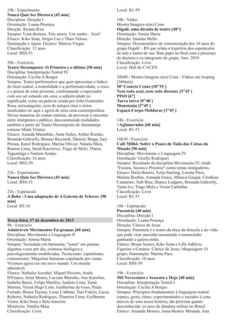 19h - Experimento
Nunca Quis Ser Diretora [45 min]
Disciplina: Direção I
Orientação: Luana Proença
Direção: Renata Rios
Sinopse: Uma diretora. Três atores. Um sonho... Será?
Elenco: Kiko Sena, Sérgio Luz e Thais Veloso.
Iluminação e Apoio Técnico: Marcos Viegas
Classiﬁcação: 12 anos
Local: BSS-51
20h - Exercício
Teatro Decomposto: O Primeiro e o último [50 min]
Disciplina: Interpretação Teatral IV
Orientação: Cecilia A Borges
Sinopse: Teatro performativo que quer aproximar o lúdico
do fazer teatral, a teatralidade e a performatividade, o risco
e o prazer de estar presente, confrontando o espectador
com seu ser estando em cena, a subjetividade resigniﬁcada, como na palavra criada por João Guimarães
Rosa: personagente, ecos de antigos ritos e mitos
atualizados no aqui e agora de uma cena contemporânea.
Novas maneiras de contar estórias, de provocar o encontro
entre intérpretes e público, desconstruindo realidades,
também a partir do Teatro Decomposto do dramaturgo
romeno Matéi Visniec.
Elenco: Ananda Maranhão, Anna Salles, Arthur Romão,
Brennda Gabrielly, Brenno Ricciardi, Daniely Braga, Iury
Persan, Karol Rodriguez, Marina Olivier, Natalia Maia,
Ramon Lima, Sarah Kacowicz, Tiago de Melo, Thaisa
Taguatinga e Suelem Araújo.
Classiﬁcação: 16 anos
Local: BSS-59
21h - Experimento
Nunca Quis Ser Diretora [45 min]
Local: BSS-51
21h - Espetáculo
A Boba - Uma adaptação de A Gaivota de Tchecov [90
min]
Local: BT-16
Terça-feira, 17 de dezembro de 2013
9h - Exercício
Admiráveis Movimentos En-gramas [60 min]
Disciplina: Movimento e Linguagem II
Orientação: Soraia Maria
Sinopse: Sociedade em harmonia, "soma" em gramas
algumas vezes por dia, criaturas biológica e
psicologicamente modiﬁcadas. Tecnicismo, capitalismo,
consumismo. Máquinas humanas copulando por castas.
Vivemos agora em um novo mundo. Um mundo
admirável.
Elenco: Nathalia Azoubel, Miguel Peixoto, Analu
D'Franco, Artur Moura, Luciana Marinho, Ane Karoline,
Isabella Baroz, Felipe Manfrin, Isadora Lima, Tainá
Martins, Victor Hugo Leite, Guilherme de Goes, Paula
Furtado, Bruna Taynna, Luisa L'abbate, Yuri Fidelis, Lucas
Roberto, Nathalia Rodrigues, Thamiris Lima, Guilherme
Victor, Kiko Sena e Bela Amorim.
Monitoria: Natália Maia
Classiﬁcação: Livre

Local: B1-59
10h - Vídeo
Mostra Imagens e(m) Cena
Oigalê, uma década de teatro [40“]
Orientação: Soraia Maria
Direção: Janaína Mello
Sinopse: Documentário de comemoração dos 10 anos do
grupo Oigalê – RS que relata a trajetória dos espetáculos
de sala e teatro de rua. Bate papo no ﬁnal com a presença
da diretora e ex-integrante do grupo. Ano: 2010
Classiﬁcação: Livre
Local: Hall do CACEN
10h40 - Mostra Imagens e(m) Cena - Vídeos em looping
[360min]
50º Cometa Cenas [18”35´]
Nem todo azul, nem todo distante [5”45´]
PISO [6”]
Turvo turvo [9”48´]
Monotonia [3”45´]
Espaço-Corpo-Molduras [3”45´]
14h - Exercício
+Aglomerados [60 min]
Local: B1-51
16h30 - Exercício
Café Milhö: Sobre o Pouco de Tudo das Coisas do
Mundo [50 min]
Disciplina: Movimento e Linguagem IV
Orientação: Giselle Rodrigues
Sinopse: Resultado da disciplina Movimento IV, tendo
"Fissura, Secura e Precário" como temas instigadores.
Elenco: Haila Beatriz, Tulio Starling, Lorena Pires,
Malena Bonﬁm, Amanda Graco, Mônica Gaspar, Cristhian
Cantarino, Tath Braz, Bianca Ludgero, Brennda Gabrielly,
Taina Ivo, Tiago Melo e Victor Carballar.
Classiﬁcação: Livre
Local: B1-51
18h - Espetáculo
Parentela [40 min]
Disciplina: Direção I
Orientação: Luana Proença
Direção: Clarice de Jesus
Sinopse: Parentela é o teatro da ética da donzela e do vilão
que pode virar mocinho assumindo o nenenzinho
ganhando a galera então.
Elenco: Bruna Soares, Kiko Sena e Lilla Adhlyss.
Figurino e Cenário: Clarice de Jesus; Maquiagem: O
grupo; Iluminação: Marina Paes.
Classiﬁcação: 10 anos
Local: BSS-59
19h - Exercício
Mil Novecentos e Sessenta e Hoje [40 min]
Disciplina: Interpretação Teatral I
Orientação: Cecilia A Borges
Sinopse: Princípios fundamentais à linguagem teatral:
espaço, gesto, ritmo, experimentados e trazidos à cena
através de uma nossa história, tão próxima quanto
desconhecida: os anos de ditadura militar no Brasil.
Elenco: Amanda Moraes, Anna Beatriz Miranda, Ana

 