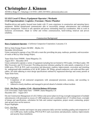 Christopher J. Kinnon
30350Fox Ridge Ct. | Tehachapi, CA 93561 | (805) 369-9036 | cjkinnon@yahoo.com
I.U.O.E Local 12 Heavy Equipment Operator | Mechanic
Civil Superintendent | Logistics | Foreman | Master Plumber
Deadline-driven and quality focused team leader with 15 years experience in construction and operating heavy
equipment. Skilled interpersonal communicator able to successfully manage subcontractors and coordinate
project management. Trained in safe operation and posses outstanding hand-eye coordination. Able to work in
numerous environments. Adept in verbal and written communication, hard-working mind-set and proven
reliability.
Construction Background
Heavy Equipment Operator | California Compaction Corporation | Lancaster, CA
McCoy Solar Energy Project 250 MW - Blythe, CA
December 2014-Present
Union contracted to operate a Case 350 with a roam disc providing site prep, roadways, permitter, and excavation
of vaults at McCoy Solar Energy Project.
Topaz Solar Farm 550MW - Santa Margarita, CA
August 2013 – December 2014
Union contracted to operate a variety of equipment including but not limited to 930 Loader, 210 Skip Loader, 304
Mini Excavator, and 314 Excavator. Providing precision tolerance grading for solar panels, compaction of over
6,000 acres, PVCS & PCS vault excavations and placement, roadway improvements, excavation and trenching
for underground cable installation of AC & DC feeders, DC Whips, ground conductors, cad welds and fiber optic
cables. All while adhering to strict design specifications outlined by engineered drawings and county permits at
Topaz Solar Farm.
Project Highlights
• Completion of all contracted assignments with unsurpassed precision, accuracy, and according to
specifications.
• Adhered to timely deadlines and managed to prevail ahead of schedule without incident.
Civil – Site Prep | Logistics | Civil – Electrical Balance Of Systems
CLP | First Solar | Topaz Solar Farm – 550MW | Santa Margarita, CA
December 2011 – August 2013
On-site Construction Management of a $2.2 billion solar power plant involving oversight management of multiple
subcontractors with personnel on excess of 1,000 employees and a combined total of 1.8 million hours, oversight
of design and specifications, solicitation for bids and contract negotiation, project award, contracting, project
start-up and close out for turnover.
Project Highlights
Civil – Site Prep
• Coordinate, monitor and inspect site prep contractors daily activities including grading and compaction of
over 6,000 acres, hydro-seeding, PVCS & PCS vault excavations and placement, roadway improvements
and security fence installation.
 