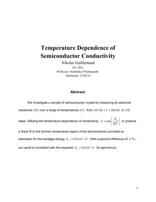 1
Temperature Dependence of
Semiconductor Conductivity
Nikolas Guillemaud
EE 145L
Professor: Nobuhiko P Kobayashi
Submitted: 12/02/14
Abstract:
We investigate a sample of semiconductor crystal by measuring its electrical
resistance  R over a range of temperatures  T from 165.0 360.0K T K  in 10K
steps. Utilizing the temperature dependence of conductivity, exp
2
gE
kT

 
  
 
, to produce
a linear fit to the intrinsic temperature region of the semiconductor provided an
estimation for the bandgap energy 1
6.29 10gE x eV
 . With a percent difference of 4.7% ,
our result is consistent with the expected 1
6.6 10gE x eV
 for germanium.
 