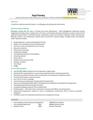 Kajal Pandey
A/402, Ajanta Sea Breeze, Plot #8, Sector#14, Airoli, Navi Mumbai – 400 708, Cell 9324647189, Email:kajalp2210@gmail.com
OBJECTIVE
To perform at optimum potential levels in a challenging and exciting work environment.
QUALIFICATIONS SUMMARY
Managing Training with 10+ years in training and course development: Talent Management (delivering training,
designing and writing courses, leading teams of trainers, and directing enterprise initiatives). A proven track record of
significant improvements in learning processes, productivity, quality, and customer satisfaction while reducing costs,
lowering turnover, and maintaining a positive work environment. Dynamic leader, strategic thinker and decision-
maker. Expertise includes:
• Design (Expertise in content development) Training
• Delivery of Training (both process and Behavioral)
• Technical, Process, & Leadership Course Training
• New joinee induction
• Performance Consulting
• Competency mapping
• Training Needs Analysis & Training Matrix
• E-learning solutions
• Quick Learner
• Excellent Communications Skills
• Attention to details
• Team Player
• Budget
KEY ACCOMPLISHMENTS
• Lead ISO 9001:2008 certification for the organization single handily
• Spearhead 30+ training batches in a year across respective location meeting required SLA
• Ensuring at least 90% of trainees clear the certification in first attempt at respective location
• Trained internal auditor and process owner
• Run Train the Trainers campaign.
• Lead and bring accomplishment of Organizational Projects/Tasks
• Have won the Quality (ISO-9001:2001; Interdepartmental Competition) certificate for the department
• Training Need Identification through skill matrix
• Competency Mapping using skill matrix implemented
• Building leaders – skill enhancement of potential successors with IIMA as executing partners
• Implemented development module by means of qualification enhancement with B school for potential
employees
• Certified as trainer for Leadership and performance management training
ACADEMICS
o Post Graduation Human Resource Development NMIMS BusinessSchool
o Post Graduate Diploma-HR 2003 NMIMS Business School
o Bachelor of Arts 2000 Mumbai University
 