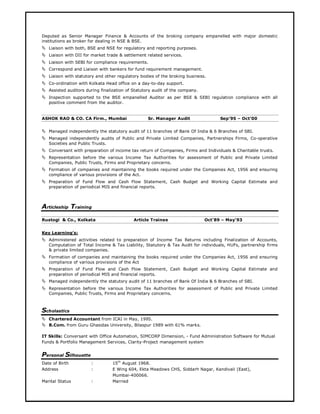 Deputed as Senior Manager Finance & Accounts of the broking company empanelled with major domestic
institutions as broker for dealing in NSE & BSE.
Liaison with both, BSE and NSE for regulatory and reporting purposes.
Liaison with DII for market trade & settlement related services.
Liaison with SEBI for compliance requirements.
Correspond and Liaison with bankers for fund requirement management.
Liaison with statutory and other regulatory bodies of the broking business.
Co-ordination with Kolkata Head office on a day-to-day support.
Assisted auditors during finalization of Statutory audit of the company.
Inspection supported to the BSE empanelled Auditor as per BSE & SEBI regulation compliance with all
positive comment from the auditor.
ASHOK RAO & CO. CA Firm., Mumbai Sr. Manager Audit Sep’95 – Oct’00
Managed independently the statutory audit of 11 branches of Bank Of India & 6 Branches of SBI.
Managed independently audits of Public and Private Limited Companies, Partnerships Firms, Co-operative
Societies and Public Trusts.
Conversant with preparation of income tax return of Companies, Firms and Individuals & Charitable trusts.
Representation before the various Income Tax Authorities for assessment of Public and Private Limited
Companies, Public Trusts, Firms and Proprietary concerns.
Formation of companies and maintaining the books required under the Companies Act, 1956 and ensuring
compliance of various provisions of the Act.
Preparation of Fund Flow and Cash Flow Statement, Cash Budget and Working Capital Estimate and
preparation of periodical MIS and financial reports.
Articleship Training
Rustogi & Co., Kolkata Article Trainee Oct’89 – May’93
Key Learning’s:
Administered activities related to preparation of Income Tax Returns including Finalization of Accounts,
Computation of Total Income & Tax Liability, Statutory & Tax Audit for individuals, HUFs, partnership firms
& private limited companies.
Formation of companies and maintaining the books required under the Companies Act, 1956 and ensuring
compliance of various provisions of the Act
Preparation of Fund Flow and Cash Flow Statement, Cash Budget and Working Capital Estimate and
preparation of periodical MIS and financial reports.
Managed independently the statutory audit of 11 branches of Bank Of India & 6 Branches of SBI.
Representation before the various Income Tax Authorities for assessment of Public and Private Limited
Companies, Public Trusts, Firms and Proprietary concerns.
Scholastics
Chartered Accountant from ICAI in May, 1995.
B.Com. from Guru Ghasidas University, Bilaspur 1989 with 61% marks.
IT Skills: Conversant with Office Automation, SIMCORP Dimension, - Fund Administration Software for Mutual
Funds & Portfolio Management Services, Clarity-Project management system
Personal Silhouette
Date of Birth : 15th
August 1968.
Address : E Wing 604, Ekta Meadows CHS, Siddarh Nagar, Kandivali (East),
Mumbai-400066.
Marital Status : Married
 
