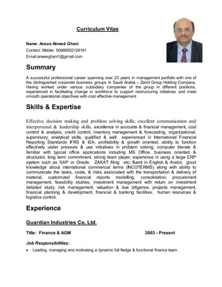 Curriculum Vitae
Name: Anees Ahmed Ghani
Contact: Mobile: 00966502128161
Email:aneesghani1@gmail.com
Summary
A successful professional career spanning over 23 years in management portfolio with one of
the distinguished corporate business groups in Saudi Arabia – Zamil Group Holding Company.
Having worked under various subsidiary companies of the group in different positions,
experienced in facilitating change in workforce to support restructuring initiatives and meet
smooth operational objectives with cost effective management.
Skills & Expertise
Effective decision making and problem solving skills; excellent communication and
interpersonal & leadership skills, excellence in accounts & financial management, cost
control & analysis, credit control, inventory management & forecasting, organizational,
supervisory, analytical skills, qualified & well experienced in International Financial
Reporting Standards IFRS & ISA, profitability & growth oriented, ability to function
effectively under pressure & use initiatives in problem solving, computer literate &
familiar with typical office applications including MS Office, business oriented &
structured, long term commitment, strong team player, experience in using a large ERP
system such as SAP or Oracle, ZAKAT filing etc; fluent in English & Arabic good
knowledge about international commercial terms (INCOTERMS) along with ability to
communicate the tasks, costs, & risks associated with the transportation & delivery of
material, customized financial reports modelling, consolidation, procurement
management, feasibility studies, investment management with return on investment
detailed study, risk management, valuation & due diligence, projects management,
financial planning & development, financial & banking facilities, human resources &
logistics control.
Experience
Guardian Industries Co. Ltd.
Title: Finance & AGM 2003 - Present
Job Responsibilities:
 Leading, managing and motivating a dynamic full fledge & functional finance team.
 