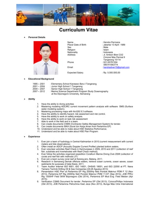                                  
 
 
Curriculum Vitae
• Personal Details
Name : Hendra Permana
Place/ Date of Birth : Jakarta/ 13 April 1989
Sex : Male
Religion : Islam
Nationality : Indonesia
Address : Jl. Ambon Blok C3/2
Cimone Mas Permai II
Tangerang 15114
Phone : 021-55791304
085741063774
Email : hendradiver15@gmail.com
Expected Salary : Rp. 5.000.000,00
• Educational Background
1995 – 2001 : Elementary School Karawaci Baru I Tangerang
2001 – 2004 : Junior High School 1 Tangerang
2004 – 2007 : Senior High School 1 Tangerang
2007 – 2012 : Marine Science Department Program Study Oceanography
at the Diponegoro University, Semarang
• Ability
1. Have the ability to diving activities
2. Mastering modeling ADCIRC current movement pattern analysis with software SMS (Surface
water modeling system).
3. Mastering processing maps with ArcGIS 9.3 software.
4. Have the abillity to identify hazard, risk assesment and risk control.
5. Have the abillity to work on safety analysis.
6. Have the ability to work on task risk assessment
7. Able to work in the field and in a team.
8. Can create documents CSMS (Contractor Safety Management System) for tender.
9. Can create documents SIKA (Surat Izin Kerja Aman from Pertamina EP)
10. Understand and be able to make about HSE Statistics Performance.
11. Understand and be able to make about HSE Plan Program.
• Experience
1. Ever join a team of hydrology in Central Kalimantan in 2010 (current measurement with current
meters and tide observations).
2. Often install an ADCP (Acoustic Doppler Current Profiler) planted bottom waters.
3. Ever volunteer activities Reef Check in Karimunjawa in 2009, 2010 and 2011 (collection of reef
fish, substrate and invertebrates with Reef Check method).
4. Ever follow the activities organized expedition Corallium Marine Diving Club 2008 (collection of
corals and reef fish with methods LIT)
5. Ever join a team survey coral reef at Karang jero, Batang. 2011.
6. Research in Semarang Demak offshore waters, retrieve ocean currents, ocean waves, ocean
sediments for purposes of data thesis. 2011.
7. Team Auditor Internal ISO 9001, ISO 14001, OHSAS 18001, and ISO 22000 at PT. Nana
Yamano Technik Drilling Oil & Gas Companies (24-26 Agustus 2013)
8. Persentation HSE Plan at Pertamina EP Rig 2000Hp field Pondok Makmur PDM F 12 (Nov
2013), Pertamina EP Rig 2000Hp field Pondok Makmur PDM 11-ST (Sep 2014), JOB PPEJ
Rig 1500HP Field SKW Bojonegoro (Okt 2014), Pertamina EP Mud Eng. Field Medan (Apr
2015).
9. Verification CSMS Document for tender. Pertamina EP (Okt 2013), ConocoPhillips Indonesia
(Okt 2013), JOB Pertamina Petrochina East Java (Nov 2013), Bunga Mas Citra International
 