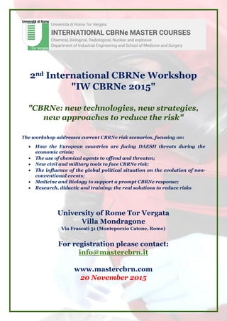 2nd International CBRNe Workshop
"IW CBRNe 2015"
"CBRNe: new technologies, new strategies,
new approaches to reduce the risk"
The workshop addresses current CBRNe risk scenarios, focusing on:
 How the European countries are facing DAESH threats during the
economic crisis;
 The use of chemical agents to offend and threaten;
 New civil and military tools to face CBRNe risk;
 The influence of the global political situation on the evolution of non-
conventional events;
 Medicine and Biology to support a prompt CBRNe response;
 Research, didactic and training: the real solutions to reduce risks
University of Rome Tor Vergata
Villa Mondragone
Via Frascati 51 (Monteporzio Catone, Rome)
For registration please contact:
info@mastercbrn.it
www.mastercbrn.com
20 November 2015
 