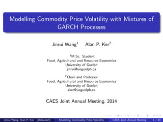 Modelling Commodity Price Volatility with Mixtures of
GARCH Processes
Jinrui Wang1 Alan P. Ker2
1M.Sc. Student
Food, Agricultural and Resource Economics
University of Guelph
jinrui@uoguelph.ca
2Chair and Professor
Food, Agricultural and Resource Economics
University of Guelph
aker@uoguelph.ca
CAES Joint Annual Meeting, 2014
Jinrui Wang, Alan P. Ker (UoGuelph) Modelling Commodity Price Volatility CAES Joint Annual Meeting 1 / 20
 