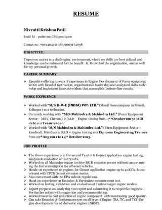 RESUME
Nivrutti KrishnaPatil
Email Id – patilnivrutti25@gmail.com
Contact no.: +919404411087, 9003174038
OBJECTIVE
Topursue carrier in a challenging environment, where my skills are best utilized and
knowledge can be enhanced for the benefit &. Growth of the organization, and as well
for my personal growth.
CAREER SUMMARY
 Executive offering 3 years of experience in Engine Development of Farm equipment
sector with blend of motivation, organizational leadership and analytical skills to de-
velop and implement innovative ideas that accomplish bottom-line results.
WORK EXPRIENCE
 Worked with “M/S D-M-E (INDIA) PVT. LTD.” (Mould base company in Shinoli,
Kolhapur) as a technician.
 Currently working with “M/S Mahindra & Mahindra Ltd.” (Farm Equipment
Sector – MRV, Chennai) in R&D – Engine testing from 17thOctober 2013 to till
date as a Team leader.
 Worked with “M/S Mahindra & Mahindra Ltd.” (Farm Equipment Sector –
Kandivali, Mumbai) in R&D – Engine testing as a Diploma Engineering Trainee
from 29thAug 2011 to 14th October 2013.
JOB PROFILE
 The above experience is in the area of Tractor & Genset application engine testing,
analysis & evaluation of test results.
 Worked on all Mahindra engine to chive BSIII emission norms without compromis-
ing the fuel consumption for off-road vehicles.
 Hands on experience on engines for Genset application engine up to 40KVA. & con-
versant with CPCB Genset emission norms.
 Also conversant with the EPA rules & regulations.
 Hand on experience on Emission & Particulate measurement test.
 Worked on testing, validation and evaluation of Turbo charger engine models.
 Report preparation, analyzing test report and submitting it to respective engineer.
For further action with suggestion and recommendation.
 Worked towards cost reduction of engine component with maintaining good quality.
 Can take Emission & Performance test on all type of Engine (NA, TC, and TCI) En-
gine development for all domestic engines (NRSC).
 