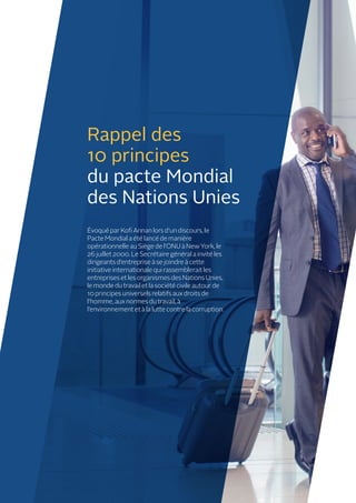 Rappel des
10 principes
du pacte Mondial
des Nations Unies
Évoqué par Kofi Annan lors d’un discours, le
Pacte Mondial a été lancé de manière
opérationnelle au Siège de l’ONU à New York, le
26 juillet 2000. Le Secrétaire général a invité les
dirigeants d’entreprise à se joindre à cette
initiative internationale qui rassemblerait les
entreprises et les organismes des Nations Unies,
le monde du travail et la société civile autour de
10 principes universels relatifs aux droits de
l’homme, aux normes du travail, à
l’environnement et à la lutte contre la corruption.
 