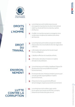 11
COMUNICATIONSURLEPROGRÈS2016
Les entreprises sont invitées à promouvoir
et à respecter la protection du droit international
relatif aux droits de l’Homme dans leur sphère
d’influence.
À veiller à ce que leurs propres compagnies ne se
rendent pas complices de violations des droits
de l’Homme.

Les entreprises sont invitées à respecter la liberté
d’association et à reconnaître le droit de négociation
collective,
L’élimination de toutes les formes de travail
forcé ou obligatoire
L’abolition effective du travail des enfants,
L’élimination de la discrimination en matière
d’emploi et de profession.
Les entreprises sont invitées à appliquer l’approche
de précaution face aux problèmes touchant
l’environnement,
À entreprendre des initiatives tendant à promouvoir
une plus grande responsabilité en matière
d’environnement,

À favoriser la mise au point et la diffusion
de technologies respectueuse de l’environnement.

Les entreprises sont invitées à agir contre
la corruption sous toutes ses formes, y compris
l’extorsion de fonds et les pots-de-vin. 
DROITS
DE
L’HOMME
4
3
2
1
5
6
7
8
9
10
DROIT
DU
TRAVAIL
ENVIRON-
NEMENT
LUTTE
CONTRE LA
CORRUPTION
 