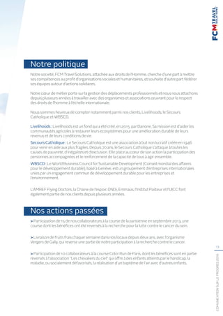 13
COMUNICATIONSURLEPROGRÈS2016
Notre politique
Notre société, FCM Travel Solutions, attachée aux droits de l’Homme, cherche d’une part à mettre
ses compétences au profit d’organisations sociales et humanitaires, et souhaite d’autre part fédérer
ses équipes autour d’actions solidaires.
Notrecœur de métier porte sur la gestion des déplacements professionnels etnous nous attachons
depuis plusieurs années à travailler avec des organismes et associations œuvrant pour le respect
des droits de l’homme à l’échelle internationale.
Nous sommes heureux de compter notamment parmi nos clients, Livelihoods, le Secours
Catholique et WBSCD.
Livelihoods: Livelihoods est un fond qui a été créé, en 2015, par Danone. Sa mission est d’aider les
communautés agricoles à restaurer leurs ecosystèmes pour une amélioration durable de leurs
revenus et de leurs conditions de vie.
SecoursCatholique : Le Secours Catholique est une association à but non lucratif créée en 1946
pour venir en aide aux plus fragiles. Depuis 70 ans, le Secours Catholique s’attaque à toutes les
causes de pauvreté, d’inégalités et d’exclusion. Elle place au cœur de son action la participation des
personnes accompagnées et le renforcement de la capacité de tous à agir ensemble.
WBSCD: Le World Business Council for Sustainable Development (Conseil mondial des affaires
pour le développement durable), basé à Genève, est un groupement d’entreprises internationales
unies par un engagement commun de développement durable pour les entreprises et
l’environnement.
L’AMREF Flying Doctors, la Chaine de l’espoir, DNDi, Emmaüs, l’Institut Pasteur et l’UICC font
également partie de nos clients depuis plusieurs années.
Nos actions passées
Participation de 15 de nos collaborateurs à la course de la parisienne en septembre 2013, une
course dont les bénéfices ont été reversés à la recherche pour la lutte contre le cancer du sein.
Livraison de fruits frais chaque semaine dans nos locaux depuis deux ans, avec l’organisme
Vergers de Gally, qui reverse une partie de notre participation à la recherche contre le cancer.
Participation de 10 collaborateurs à la course Color Run de Paris, dont les bénéfices sont en partie
reversés à l’association “Les chevaliers du ciel” qui offre à des enfants atteints par le handicap, la
maladie, ou socialement défavorisés, la réalisation d’un baptême de l’air avec d’autres enfants.
 
 