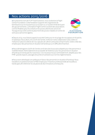 Nos actions 2015/2016
En prenant le nom de FCM Travel Solutions, nous soutenons la Flight
Centre Foundation. Cette fondation supporte des organismes de
bienfaisance qui ne reçoivent aucun soutien ou un soutien limité de la part
des gouvernements. La fondation Flight Centre soutient des associations
comme Redkite (pour les enfants et les jeunes atteints de cancer) et
Youngcare (qui lutte contre le placement des jeunes malades en centre de
soins pour personnes âgées).
 Depuis 2014, nous faisons appel à la société Cèdre pour le recyclage de nos papiers et récipients
en plastique. Nous allons, d’ici à la fin de l’année, renforcer notre collaboration avec Cèdre en
mettant en place la collecte de nos capsules de café et cartouches d’imprimante. Cèdre créée des
emplois pour des personnes en situation de handicap ou en difficulté d’insertion.
 Nous déménageons à la fin de l’année 2016 dans des locaux plus adaptés pour des personnes à
mobilité réduite. Notre bâtiment est accessible de l’extérieur pour les personnes en situation
d’handicap et est équipé d’un ascenseur. Ces nouveaux locaux sont totalement adaptés pour des
PMR : grands espaces, passages de portes et sanitaires aux normes réglementaires.
 Nous avons développé une politique en faveur des personnes en situation d’handicap. Nous
travaillons en partenariat avec le Pôle Emploi pour l’insertion professionnelle de travailleurs
handicapés afin d’éliminer les situations de discriminations à l’embauche.
 