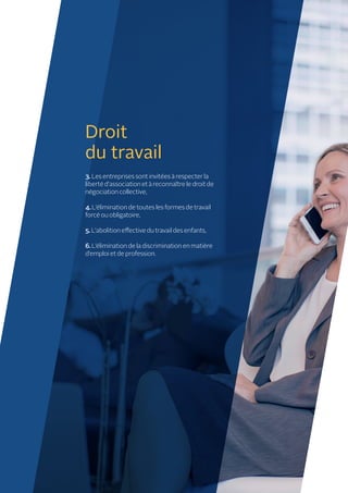 Droit
du travail
3. Les entreprises sont invitées à respecter la
liberté d’association et à reconnaître le droit de
négociation collective,
4. L’élimination de toutes les formes de travail
forcé ou obligatoire,
5.L’abolition effective du travail des enfants,
6.L’élimination de la discrimination en matière
d’emploi et de profession.
 