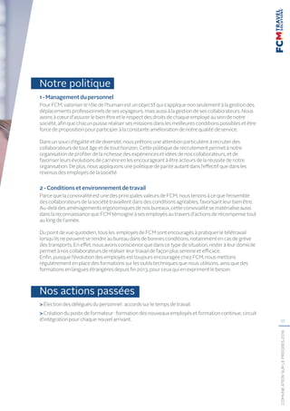 17
COMUNICATIONSURLEPROGRÈS2016
Notre politique
1-Managementdupersonnel
Pour FCM, valoriser le rôle de l’humain est un objectif qui s’applique non seulement à la gestion des
déplacements professionnels de ses voyageurs, mais aussi à la gestion de ses collaborateurs. Nous
avons à cœur d’assurer le bien être et le respect des droits de chaque employé au sein de notre
société, afin que chacun puisse réaliser ses missions dans les meilleures conditions possibles et être
force de proposition pour participer à la constante amélioration de notre qualité de service.
Dans un souci d’égalité et de diversité, nous prêtons une attention particulière à recruter des
collaborateurs de tout âge et de tout horizon. Cette politique de recrutement permet à notre
organisation de profiter de la richesse des expériences et idées de nos collaborateurs, et de
favoriser leurs évolutions de carrière en les encourageant à être acteurs de la réussite de notre
organisation. De plus, nous appliquons une politique de parité autant dans l’effectif que dans les
revenus des employés de la société.
2-Conditionsetenvironnementdetravail
Parce que la convivialité est une des principales valeurs de FCM, nous tenons à ce que l’ensemble
des collaborateurs de la société travaillent dans des conditions agréables, favorisant leur bien être.
Au-delà des aménagements ergonomiques de nos bureaux, cette convivialité se matérialise aussi
dans la reconnaissance que FCM témoigne à ses employés au travers d’actions de récompense tout
au long de l’année.
Du point de vue quotidien, tous les employés de FCM sont encouragés à pratiquer le télétravail
lorsqu’ils ne peuvent se rendre au bureau dans de bonnes conditions, notamment en cas de grève
des transports. En effet, nous avons conscience que dans ce type de situation, rester à leur domicile
permet à nos collaborateurs de réaliser leur travail de façon plus sereine et efficace.
Enfin, puisque l’évolution des employés est toujours encouragée chez FCM, nous mettons
régulièrement en place des formations sur les outils techniques que nous utilisons, ainsi que des
formations en langues étrangères depuis fin 2013, pour ceux qui en expriment le besoin.
Nos actions passées
 Élection des délégués du personnel : accords sur le temps de travail.
 Création du poste de formateur : formation des nouveaux employés et formation continue, circuit
d’intégration pour chaque nouvel arrivant.
 