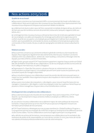 Nos actions 2015/2016
Qualitédevie au travail :
 Nous avons conscience qu’il est essentiel d’offrir un environnement de travail confortable à nos
collaborateurs. Nous avons opté pour des nouveaux locaux favorables à leur épanouissement. Nos
nouveaux locaux disposeront d’espaces exclusivement dédiés à la détente.
 Le bâtiment est situé en plein cœur de Paris, à proximité immédiate de lignes de bus, de métro et
de train ainsi que de nombreux services de proximité (restaurants, banques, magasins, boîte aux
lettres, etc.).
 L’aménagement des nouveaux bureaux a été pensé dans le but de rendre plus agréable le travail
de nos employés. Les salles sont équipées d’un éclairage particulièrement soigné assurant le
confort visuel de ses occupants. Les employés peuvent également maîtriser leurs conditions de
confort, avec la possibilité de commander les stores, la ventilation et la température grâce à des
commandes et thermostats. De plus, la salle de reprographie est dotée de cloisons absorbant le
bruit.
Relationssociales :
 Nous sommes convaincus qu’une bonne ambiance générale contribue au bon travail de nos
équipes. Nous organisons régulièrement des événements internes pour maintenir une bonne
cohésion entre nos collaborateurs : ateliers de « team building », rencontres à l’étranger entre les
équipes, journées à thème, soirées trimestrielles.
 Flight Centre, groupe auquel FCM Travel Solutions appartient, organise chaque année son Global
Ball, afin de fédérer l’ensemble de ses collaborateurs. Six de nos employés ont été à la rencontre de
leurs collègues internationaux, en juillet, à Singapour.
 Organisation d’ « Open Bar Discussions » plusieurs fois par an, notamment en cas de
communication ou projet majeurs. Les employés peuvent venir poser toutes les questions qu’ils
souhaitent auprès de managers disponibles.
 Nous consultons toujours nos collaborateurs avant de prendre des décisions pouvant avoir un
impact sur leur quotidien. Nous organisons toujours des enquêtes en interne avant de procéder à
un changement.
 Nous avons mis en place des évaluations « 360 degrés » pour mesurer la performance de nos
managers. L’évaluation « 360 degrés » invite nos employés à noter leur supérieur hiérarchique sur
plusieurs critères managériaux, toujours dans un but d’amélioration continue.
Développementdes compétencesdes collaborateurs:
Nous valorisons toujours les réussites de nos employés. Nous avons instauré les « FCM Travel
Awards » qui récompensent chaque année les meilleurs employés sur différents critères
d’appréciation.
 L’accueil d’un nouveau collaborateur est un élément majeur de notre politique de ressources
humaines. Chaque personne qui arrive chez FCM suit un parcours d’intégration incluant une
formation personnalisée de trois semaines.
FCM Travel Solutions a développé pour ses 93 pays membres le « Global Excellence Program ».
Ce programme permet aux employés de s’informer en ligne sur l’entreprise et les différents services
via de courtes vidéos. Tous les collaborateurs sont encouragés à participer à ce programme.
Au-delà de nos actions de formations, nous proposons aux collaborateurs qui le souhaitent, des
évolutions de postes et de responsabilités, au cours de leur carrière. En 2015, pas moins de huit de
nos salariés ont évolué professionnellement au sein de notre entreprise.
 