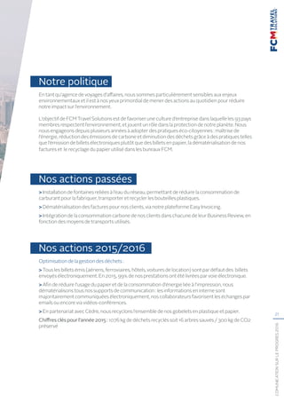 21
COMUNICATIONSURLEPROGRÈS2016
Notre politique
En tant qu’agence de voyages d’affaires, nous sommes particulièrement sensibles aux enjeux
environnementaux et il est à nos yeux primordial de mener des actions au quotidien pour réduire
notre impact sur l’environnement.
L’objectif de FCM Travel Solutions est de favoriser une culture d’entreprise dans laquelle les 93 pays
membres respectent l’environnement, et jouent un rôle dans la protection de notre planète. Nous
nous engageons depuis plusieurs années à adopter des pratiques éco-citoyennes : maîtrise de
l’énergie, réduction des émissions de carbone et diminution des déchets grâce à des pratiques telles
que l’émission de billets électroniques plutôt que des billets en papier, la dématérialisation de nos
factures et le recyclage du papier utilisé dans les bureaux FCM.
Nos actions passées
 Installation de fontaines reliées à l’eau du réseau, permettant de réduire la consommation de
carburant pour la fabriquer, transporter et recycler les bouteilles plastiques.
 Dématérialisation des factures pour nos clients, via notre plateforme Easy Invoicing.
 Intégration de la consommation carbone de nos clients dans chacune de leur Business Review, en
fonction des moyens de transports utilisés.
Nos actions 2015/2016
Optimisation de la gestion des déchets :
 Tous les billets émis (aériens, ferroviaires, hôtels, voitures de location) sont par défaut des billets
envoyés électroniquement. En 2015, 99% de nos prestations ont été livrées par voie électronique.
 Afin de réduire l’usage du papier et de la consommation d’énergie liée à l’impression, nous
dématérialisons tous nos supports de communication : les informations en interne sont
majoritairement communiquées électroniquement, nos collaborateurs favorisent les échanges par
emails ou encore via vidéos-conférences.
 En partenariat avec Cèdre, nous recyclons l’ensemble de nos gobelets en plastique et papier.
Chiffresclés pour l’année 2015 : 1076 kg de déchets recyclés soit 16 arbres sauvés / 300 kg de CO2
préservé
 
