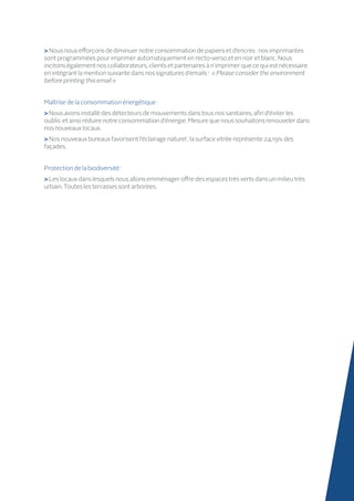 Nous nous efforçons de diminuer notre consommation de papiers et d’encres : nos imprimantes
sont programmées pour imprimer automatiquement en recto-verso et en noir et blanc. Nous
incitons également nos collaborateurs, clients et partenaires à n’imprimer que ce qui est nécessaire
en intégrant la mention suivante dans nos signatures d’emails : « Please consider the environment
before printing this email »
Maîtrise de la consommation énergétique :
 Nous avons installé des détecteurs de mouvements dans tous nos sanitaires, afin d’éviter les
oublis et ainsi réduire notre consommation d’énergie. Mesure que nous souhaitons renouveler dans
nos nouveaux locaux.
 Nos nouveaux bureaux favorisent l’éclairage naturel ; la surface vitrée représente 24,19% des
façades.
Protection de la biodiversité :
 Les locaux dans lesquels nous allons emménager offre des espaces très verts dans un milieu très
urbain. Toutes les terrasses sont arborées.
 
 