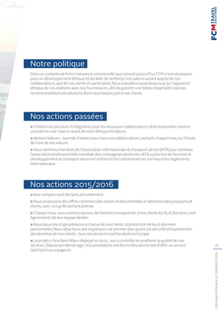 25
COMUNICATIONSURLEPROGRÈS2016
Notre politique
Dans un contexte de forte croissance comme celle que connait aujourd’hui FCM, il est nécessaire,
pour un développement éthique et durable, de renforcer nos valeurs autant auprès de nos
collaborateurs, que de nos clients et partenaires. Nous travaillons aussi beaucoup sur l’approche
éthique de nos relations avec nos fournisseurs, afin de garantir une totale impartialité dans les
recommandations de solutions dont nous faisons part à nos clients.
Nos actions passées
 Création du parcours d’intégration pour les nouveaux collaborateurs, dont la première réunion
consiste en une mise en avant de notre éthique et valeurs.
 Ateliers Valeurs : Journée d’atelier pour tous nos collaborateurs, portant, chaque mois, sur l’étude
de l’une de nos valeurs.
 Nous sommes membres de l’Association internationale du transport aérien (IATA) qui constitue
l’association professionnelle mondiale des compagnies aériennes. IATA a pour but de favoriser le
développement du transport aérien en unifiant et en coordonnant les normes et les règlements
internationaux.
Nos actions 2015/2016
 Nos comptes sont déclarés annuellement.
 Nous proposons des offres commerciales claires et documentées à l’attention des prospects et
clients, avec une grille tarifaire précise.
 Chaque mois, nous communiquons, de manière transparente, à nos clients les SLA (Service Level
Agreement) de leur équipe dédiée.
 Nous assurons et garantissons à chacun de nos clients, la protection de leurs données
personnelles. Nous attachons une importance de premier plan quant à la sécurité et la protection
des données de nos clients ; tous nos serveurs sont localisés en Europe.
 Le projet « One Best Way » déployé en 2015, vise à contrôler et améliorer la qualité de nos
services. Depuis son démarrage, 700 procédures ont été écrites dans le but d’offrir un service
optimal à nos voyageurs.
 