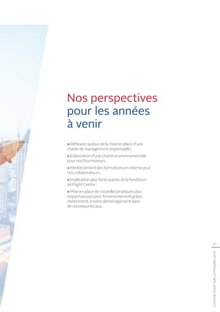 27
COMUNICATIONSURLEPROGRÈS2016
Nos perspectives
pour les années
à venir
Réflexion autour de la mise en place d’une
charte de management responsable ;
 Elaboration d’une charte environnementale
pour nos fournisseurs ;
 Renforcement des formations en interne pour
nos collaborateurs ;
 Implication plus forte auprès de la fondation
de Flight Centre ;
 Mise en place de nouvelles pratiques plus
respectueuses pour l’environnement grâce,
notamment, à notre déménagement dans
de nouveaux locaux.
 