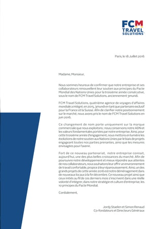 Paris, le 18 Juillet 2016
Madame, Monsieur,
Nous sommes heureux de confirmer que notre entreprise et ses
collaborateurs renouvellent leur soutien aux principes du Pacte
Mondial des Nations Unies pour la troisième année consécutive,
souslenom de FCM Travel Solutions,anciennement 3mundi.
FCM Travel Solutions, quatrième agence de voyages d’affaires
mondialeaintégré,en2015,3mundientantquepartenaireexclusif
pour la France et la Suisse. Afin de clarifier notre positionnement
sur le marché, nous avons pris le nom de FCM Travel Solutions en
juin2016.
Ce changement de nom porte uniquement sur la marque
commercialequenousexploitons;nousconservonsnotreADNet
lesvaleursfondamentalesportéesparnotreentreprise.Ainsi,pour
cettetroisièmeannéed’engagement,nousmettonsenlumièreles
évolutionsdenotresoutienauxNationsUniesparlebiaisdeprojets
engageant toutes nos parties prenantes, ainsi que les mesures
envisagées pour l’avenir.
Fort de ce nouveau partenariat, notre entreprise connait,
aujourd’hui, une des plus belles croissances du marché. Afin de
poursuivre notre développement et mieux répondre aux attentes
denoscollaborateurs,noussouhaitonsleuroffrirunenvironnement
detravailconfortable,propiceàleurépanouissement.Ainsi,undes
grandsprojetsdecetteannée2016estnotredéménagementdans
denouveauxlocauxàlafindécembre.Cenouveauprojetainsique
ceux initiés au fil de ces derniers mois s’inscrivent dans une réelle
volonté d’intégrer, dans notre stratégie et culture d’entreprise, les
10principes du PacteMondial.
Cordialement,
JordyStaelen etSimon Renaud
Co-fondateurs etDirecteurs Généraux
 