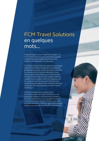 Filiale de Flight Centre Travel Group (ASE:FLT),
FCM Travel Solutions est le partenaire voyages
d’affaires incontournable pour les sociétés
qu’elles soient globales ou nationales.
FCM figure dans le top 5 des agences de voyages
d’affaires mondiales et dispose d’une présence
globale dans 93 pays, via 500 bureaux, combinée
à un service local et personnalisé grâce à ses
6500 experts disponibles 24/7. C’est à ce titre
l’unique réseau d’agences de voyages d’affaires
capable d’accompagner des clients globaux sur
les 7 grands marchés que sont l’Amérique du
Nord, l’Amérique latine, l’Asie-Pacifique, l’Europe
de l’Ouest, l’Europe Centrale, le Moyen-Orient
et l’Afrique.
Sa force de négociation auprès de ses
fournisseurs permet de faire bénéficier à nos
clients des meilleurs tarifs aériens et hôteliers.
FCM Travel Solutions a vu sa qualité de service
récompensée pour la 5ème année consécutive
en étant nommée « Meilleure agence de voyages
d’affaires au monde » aux World’s Travel Awards.
FCM Travel Solutions
en quelques
mots...
 
