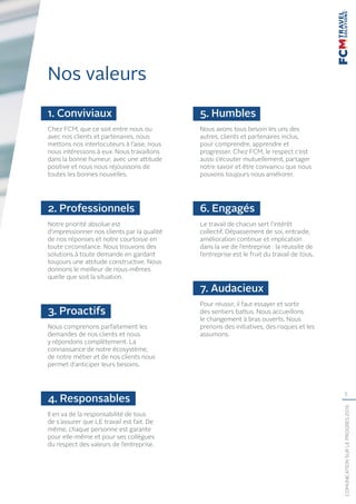 5
COMUNICATIONSURLEPROGRÈS2016
Nos valeurs
1. Conviviaux
Chez FCM, que ce soit entre nous ou
avec nos clients et partenaires, nous
mettons nos interlocuteurs à l’aise, nous
nous intéressons à eux. Nous travaillons
dans la bonne humeur, avec une attitude
positive et nous nous réjouissons de
toutes les bonnes nouvelles.
2. Professionnels
Notre priorité absolue est
d’impressionner nos clients par la qualité
de nos réponses et notre courtoisie en
toute circonstance. Nous trouvons des
solutions à toute demande en gardant
toujours une attitude constructive. Nous
donnons le meilleur de nous-mêmes
quelle que soit la situation.
3. Proactifs
Nous comprenons parfaitement les
demandes de nos clients et nous
y répondons complètement. La
connaissance de notre écosystème,
de notre métier et de nos clients nous
permet d’anticiper leurs besoins.
4. Responsables
Il en va de la responsabilité de tous
de s’assurer que LE travail est fait. De
même, chaque personne est garante
pour elle-même et pour ses collègues
du respect des valeurs de l’entreprise.
5. Humbles
Nous avons tous besoin les uns des
autres, clients et partenaires inclus,
pour comprendre, apprendre et
progresser. Chez FCM, le respect c’est
aussi s’écouter mutuellement, partager
notre savoir et être convaincu que nous
pouvons toujours nous améliorer.
6. Engagés
Le travail de chacun sert l’intérêt
collectif. Dépassement de soi, entraide,
amélioration continue et implication
dans la vie de l’entreprise : la réussite de
l’entreprise est le fruit du travail de tous.
7. Audacieux
Pour réussir, il faut essayer et sortir
des sentiers battus. Nous accueillons
le changement à bras ouverts. Nous
prenons des initiatives, des risques et les
assumons.
 