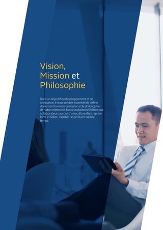 Vision,
Mission et
Philosophie
Dans un objectif de développement et de
croissance, il nous semble essentiel de définir
clairement la vision, la mission et la philosophie
de notre entreprise. Nous souhaitons fédérer nos
collaborateurs autour d’une culture d’entreprise
forte et solide, capable de perdurer dans le
temps.
 