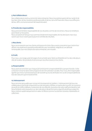 5.Noscollaborateurs
Nos collaborateurs sont au centre de notre entreprise. Nous nous préoccupons de leur santé et de
leur bien-être, de leur évolution professionnelle et de leur sécurité financière. Nous nous efforçons
de leur offrir un environnement de travail stimulant.
6.Prendredesresponsabilités
Nous prenons l’entière responsabilité de nos réussites comme de nos échecs. Nous ne remettons
pas la faute sur les autres.
Nous acceptons le fait que nous sommes totalement responsables de nos décisions mais nous
savons que nous n’avons pas toujours le contrôle des résultats.
7.Nosclients
Nous reconnaissons que nos clients ont toujours le choix. Nous avons conscience que c’est en leur
offrant une expérience exceptionnelle délivrée avec honnêteté, intégrité et une attitude
remarquable, que nous faisons de notre entreprise, une réussite.
8.Profit
Pour nous, une marge juste témoigne d’une activité saine. Notre profitabilité est l’un des indicateurs
clés de la valeur des produits et services que nous fournissons à nos clients.
9.Responsabilité
Nous avons la conviction que chaque personne porte la responsabilité de sa propre réussite. Cette
conviction s’incarne dans notre programme de rémunération variable. Pour nous, être responsable
signifie que chacun prend possession de l’activité qui lui est attribuée. Il en va de la responsabilité de
tous de s’assurer que le travail est fait.
10.Intéressement
Nous sommes persuadés que «ce qui est récompensé est réalisé». L’intéressement de tous nos
collaborateurs est fondé uniquement sur des données chiffrées, en particulier le profit, la croissance
du profit, le chiffre d’affaires, la rétention de nos effectifs, l’évolution de notre staff et le bénéfice net.
Nous fondons notre évaluation sur des indicateurs de performance objectifs plutôt que subjectifs.
Nous mettons systématiquement en valeur et fêtons comme il se doit les réussites individuelles et
collectives.
 