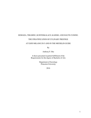 1
DOMADA, TIRAMISU, KURTOSKALACS, KAISEKI, AND HAUTE CUISINE:
THE STRATIFICATION OF CULINARY PRESTIGE
AT EXPO MILANO 2015 AND IN THE MICHELIN GUIDE
By
Anthony F. Shu
A thesis presented in partial fulfillment of the
Requirements for the degree of Bachelor of Arts
Department of Sociology
Princeton University
2016
 